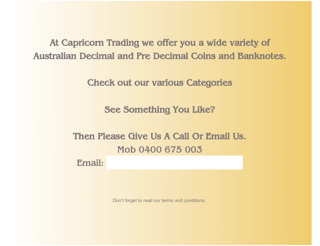 At Capricorn Trading we offer you a wide variety of 
Australian Decimal and Pre Decimal Coins and Banknotes.

Check out our various Categories

See Something You Like? 

Then Please Give Us A Call Or Email Us. 
Mob 0400 675 003
Email: peter@capricorntrading.com.au


￼